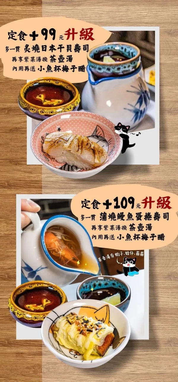 定食加99元升級：多一貫炙燒日本干貝壽司、紫菜湯換茶壺湯、內用再送小魚杯梅子醋；加109元升級：多一貫蒲燒鰻魚蛋捲壽司