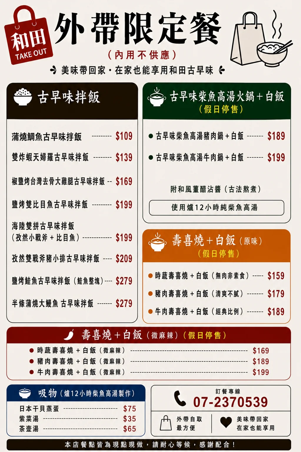 和田外帶限定餐菜單（內用不供應）：古早味拌飯——蒲燒鯛魚109元、雙炸蝦天婦羅139元、椒鹽烤台灣去骨大雞腿169元、鹽烤雙比目魚199元、海陸雙拼（孜然小戰斧＋比目魚）199元、孜然雙戰斧豬小排209元、鹽烤鮭魚（鮭魚整塊）279元、半條蒲燒大鰻魚279元；古早味柴魚高湯火鍋＋白飯（假日停售）——豬肉鍋189元、牛肉鍋199元，附和風薑醋沾醬、使用爐12小時純柴魚高湯；壽喜燒＋白飯原味（假日停售）——時蔬159元、豬肉179元、牛肉189元；壽喜燒＋白飯微麻辣（假日停售）——時蔬169元、豬肉189元、牛肉199元；吸物（爐12小時柴魚高湯製作）——日本干貝蒸蛋75元、紫菜湯35元、茶壺湯65元。訂餐專線07-2370539，外帶自取最方便，餐點皆為現點現做